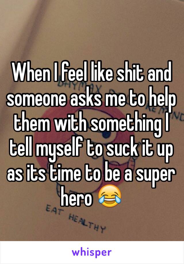 When I feel like shit and someone asks me to help them with something I tell myself to suck it up as its time to be a super hero 😂
