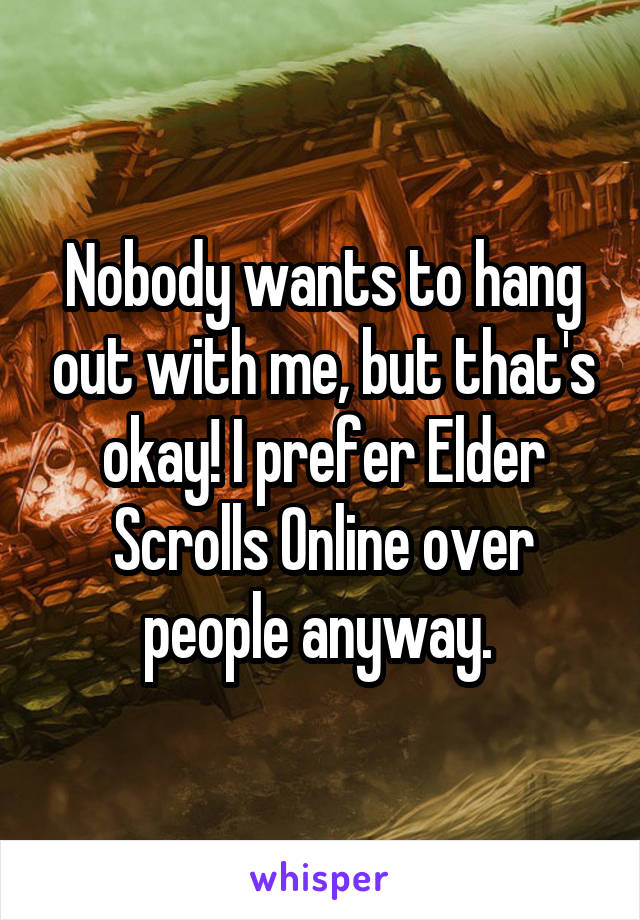 Nobody wants to hang out with me, but that's okay! I prefer Elder Scrolls Online over people anyway. 