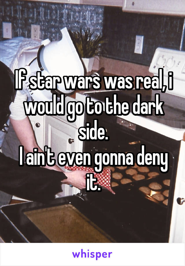 If star wars was real, i would go to the dark side.
I ain't even gonna deny it.