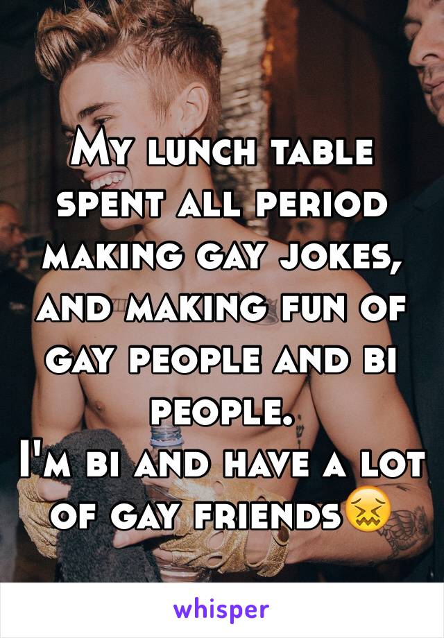 My lunch table spent all period making gay jokes, and making fun of gay people and bi people.
I'm bi and have a lot of gay friends😖