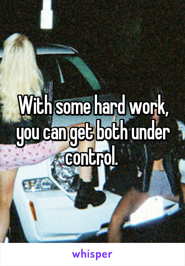 With some hard work, you can get both under control. 
