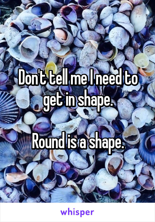 Don't tell me I need to get in shape.

Round is a shape.