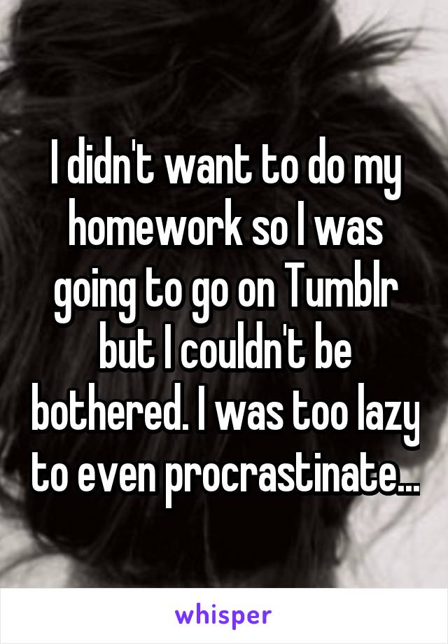I didn't want to do my homework so I was going to go on Tumblr but I couldn't be bothered. I was too lazy to even procrastinate...