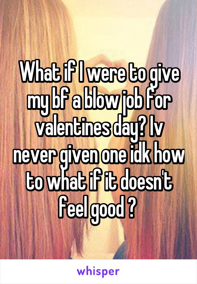 What if I were to give my bf a blow job for valentines day? Iv never given one idk how to what if it doesn't feel good ? 