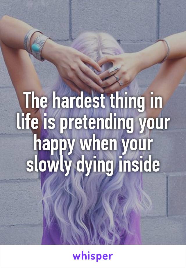 The hardest thing in life is pretending your happy when your slowly dying inside