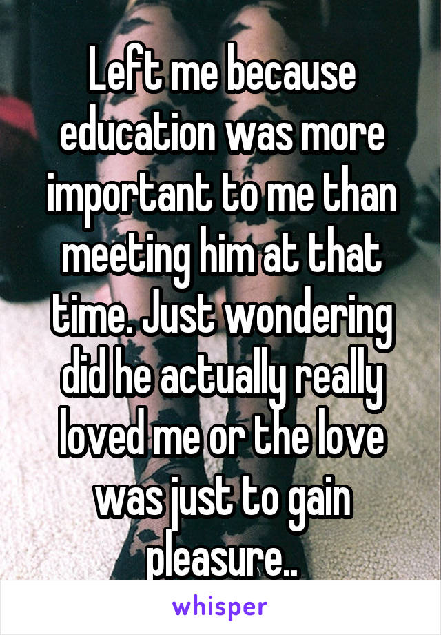 Left me because education was more important to me than meeting him at that time. Just wondering did he actually really loved me or the love was just to gain pleasure..