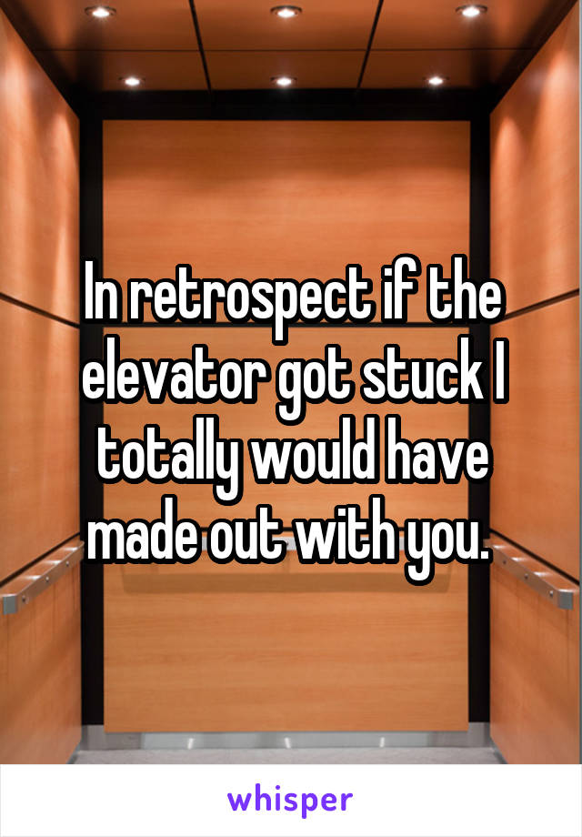 In retrospect if the elevator got stuck I totally would have made out with you. 