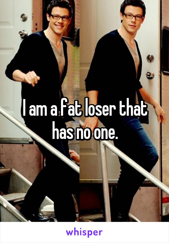 I am a fat loser that has no one.