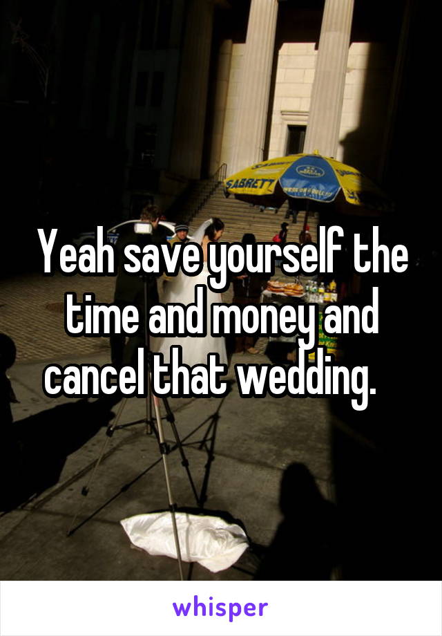 Yeah save yourself the time and money and cancel that wedding.   