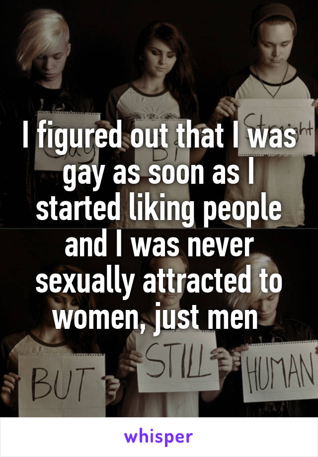 I figured out that I was gay as soon as I started liking people and I was never sexually attracted to women, just men 