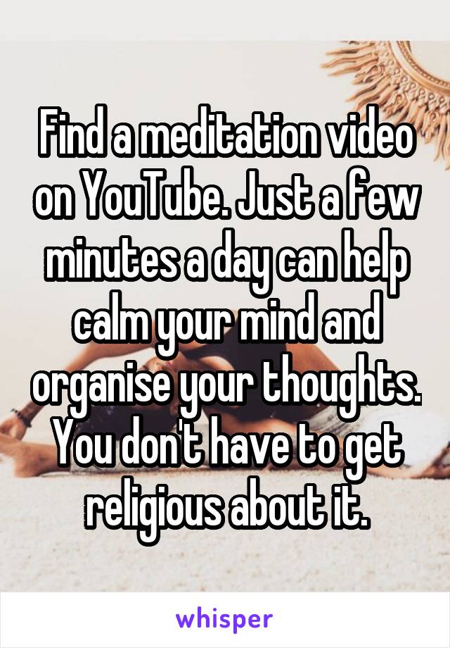 Find a meditation video on YouTube. Just a few minutes a day can help calm your mind and organise your thoughts. You don't have to get religious about it.