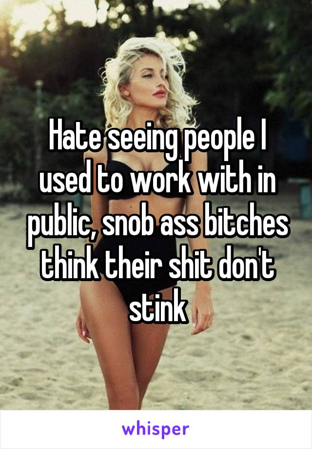 Hate seeing people I used to work with in public, snob ass bitches think their shit don't stink