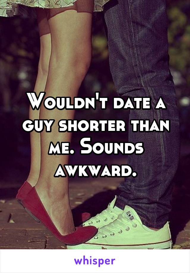 Wouldn't date a guy shorter than me. Sounds awkward.