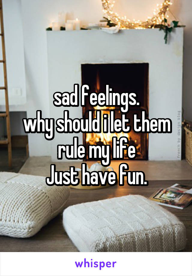 sad feelings.
why should i let them rule my life
Just have fun.
