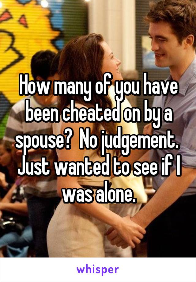 How many of you have been cheated on by a spouse?  No judgement.  Just wanted to see if I was alone.