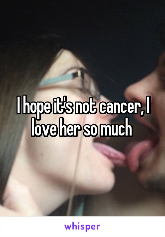I hope it's not cancer, I love her so much 