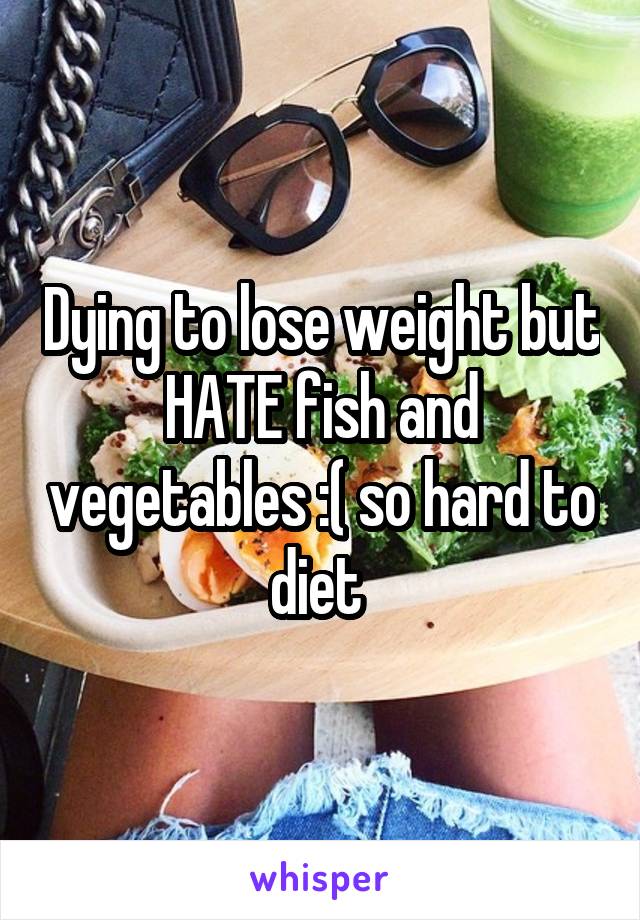 Dying to lose weight but HATE fish and vegetables :( so hard to diet 