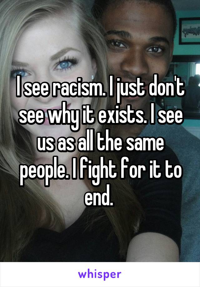 I see racism. I just don't see why it exists. I see us as all the same people. I fight for it to end. 