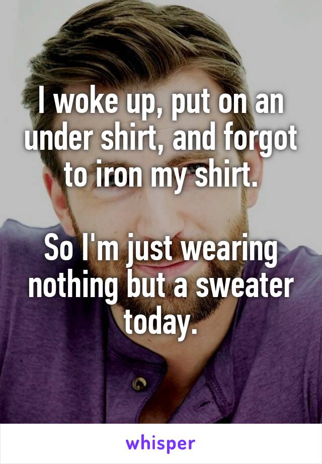 I woke up, put on an under shirt, and forgot to iron my shirt.

So I'm just wearing nothing but a sweater today.
