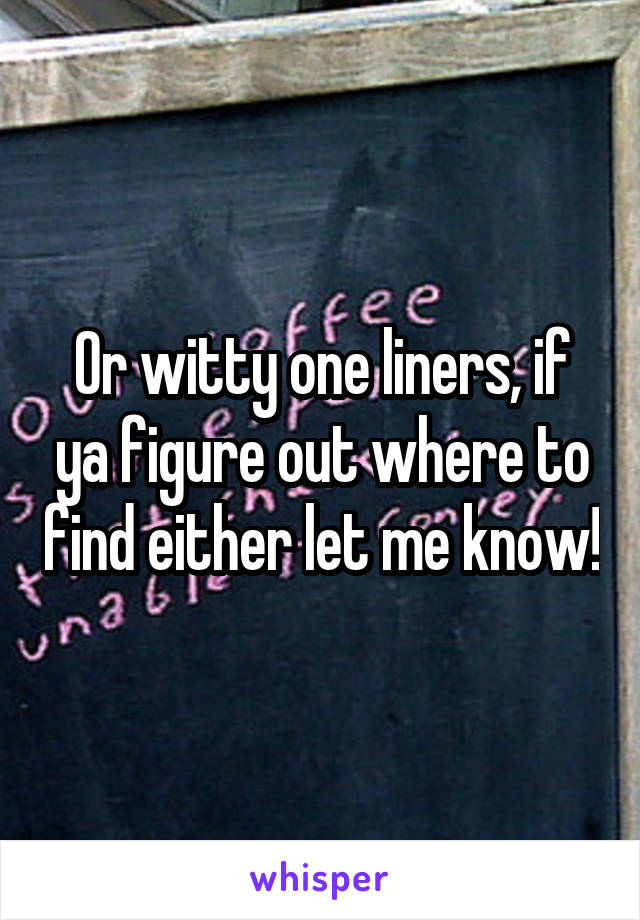 Or witty one liners, if ya figure out where to find either let me know!