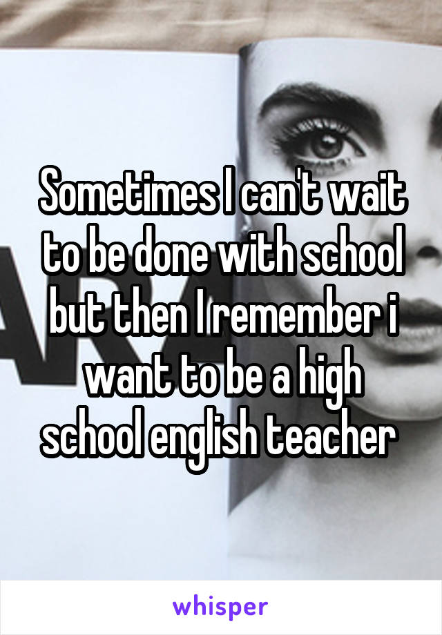 Sometimes I can't wait to be done with school but then I remember i want to be a high school english teacher 
