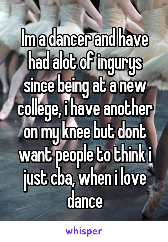 Im a dancer and have had alot of ingurys since being at a new college, i have another on my knee but dont want people to think i just cba, when i love dance
