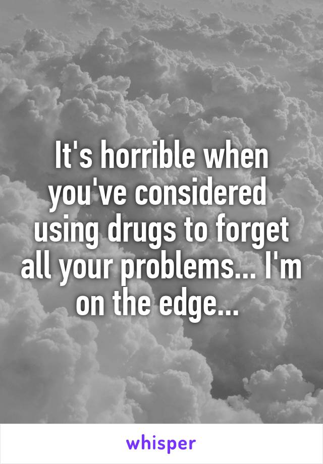 It's horrible when you've considered 
using drugs to forget all your problems... I'm on the edge... 