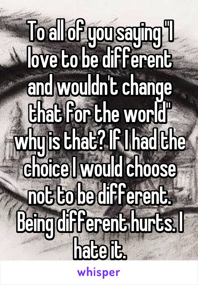 To all of you saying "I love to be different and wouldn't change that for the world" why is that? If I had the choice I would choose not to be different. Being different hurts. I hate it.