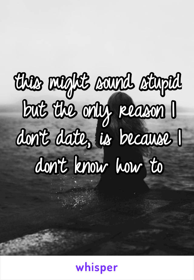 this might sound stupid but the only reason I don't date, is because I don't know how to
