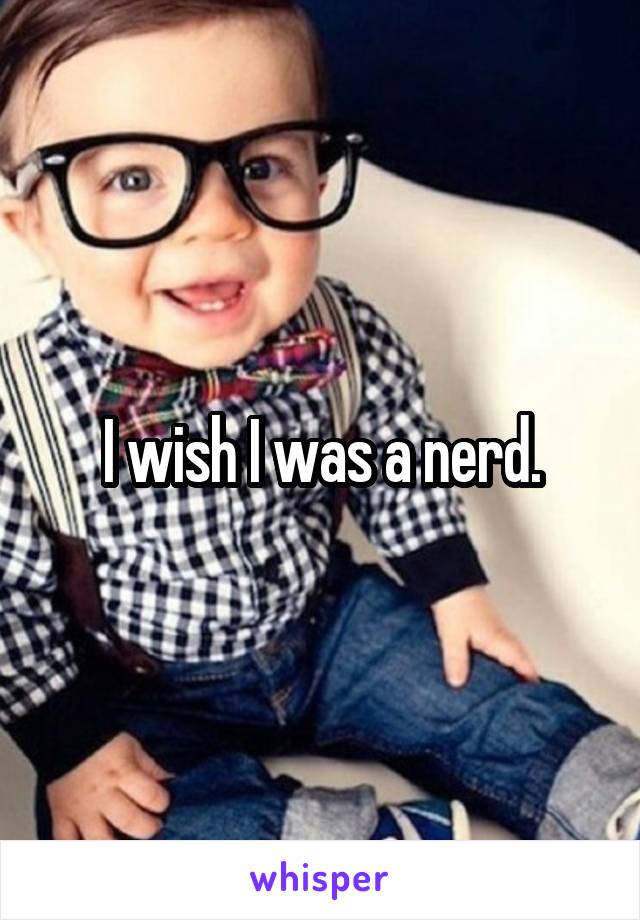 I wish I was a nerd.