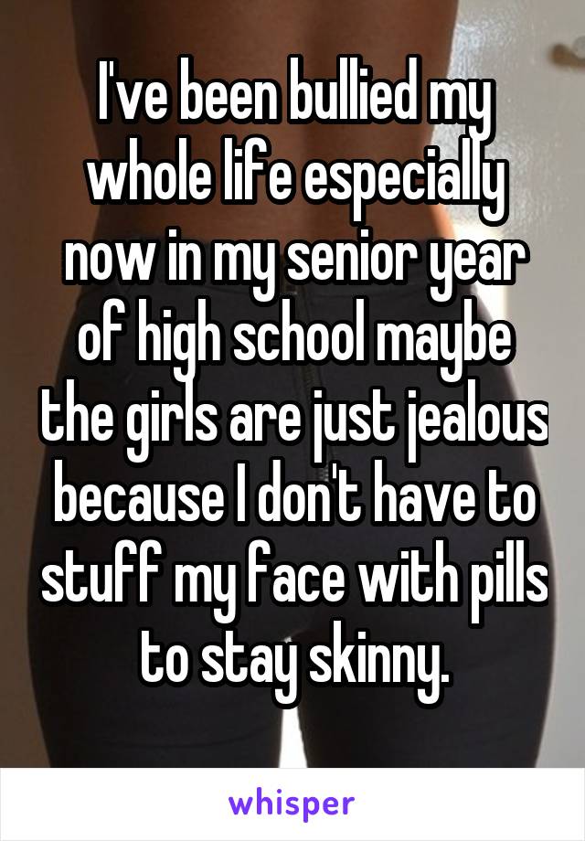 I've been bullied my whole life especially now in my senior year of high school maybe the girls are just jealous because I don't have to stuff my face with pills to stay skinny.
   