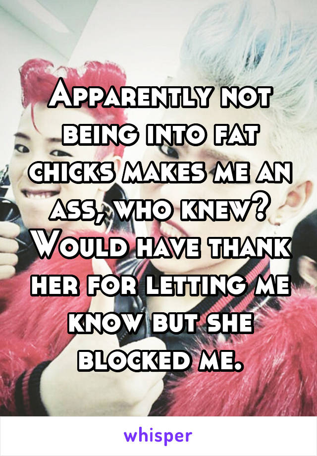 Apparently not being into fat chicks makes me an ass, who knew? Would have thank her for letting me know but she blocked me.