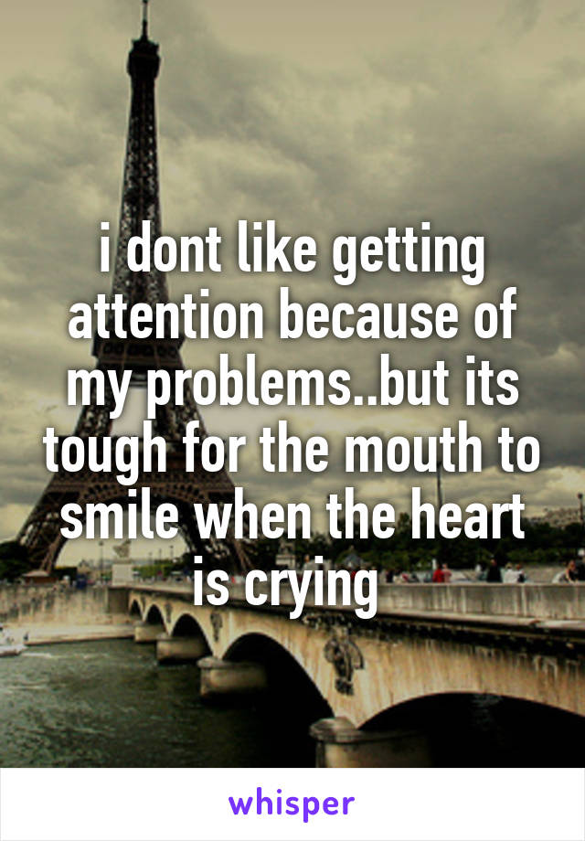 i dont like getting attention because of my problems..but its tough for the mouth to smile when the heart is crying 