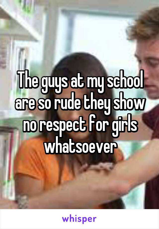 The guys at my school are so rude they show no respect for girls whatsoever