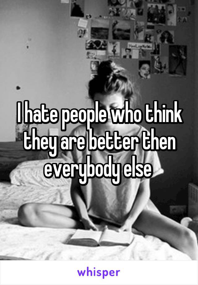 I hate people who think they are better then everybody else 