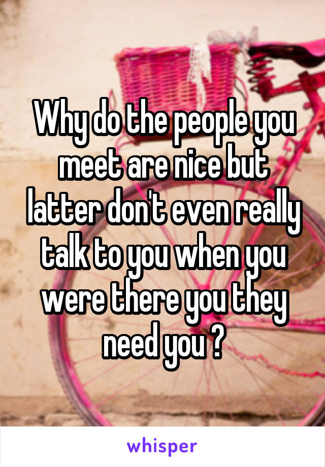 Why do the people you meet are nice but latter don't even really talk to you when you were there you they need you ?