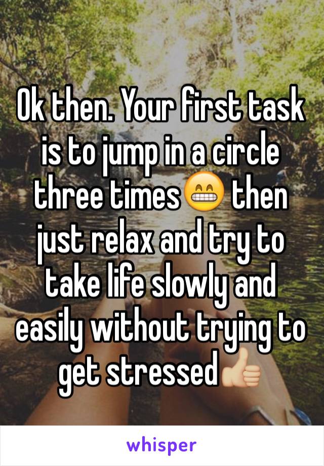 Ok then. Your first task is to jump in a circle three times😁 then just relax and try to take life slowly and easily without trying to get stressed👍🏼