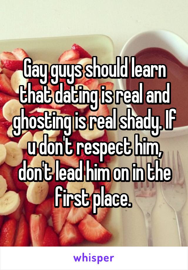 Gay guys should learn that dating is real and ghosting is real shady. If u don't respect him, don't lead him on in the first place. 
