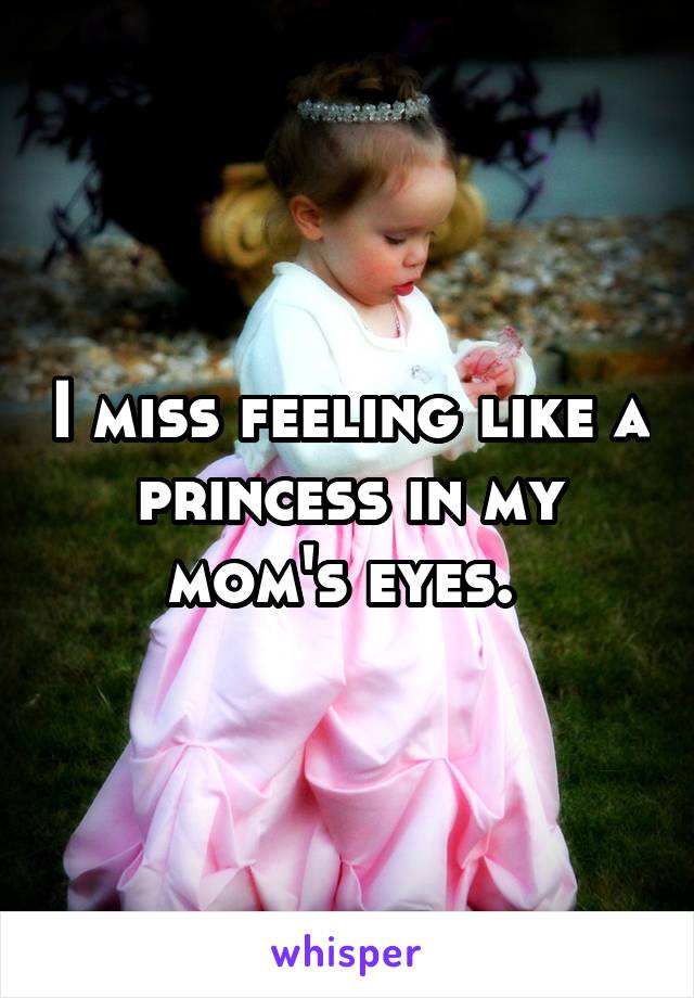 I miss feeling like a princess in my mom's eyes. 