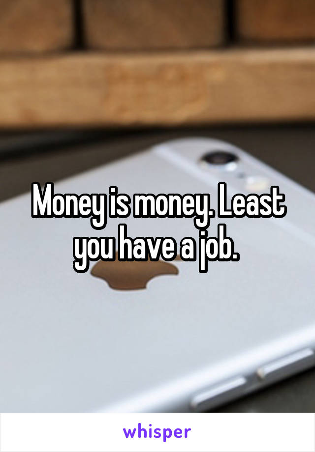Money is money. Least you have a job. 