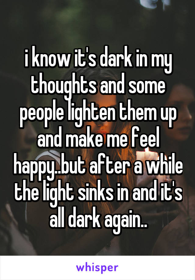 i know it's dark in my thoughts and some people lighten them up and make me feel happy..but after a while the light sinks in and it's all dark again..