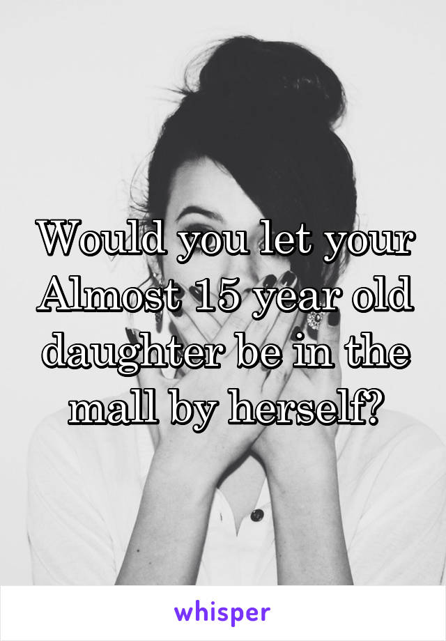 Would you let your Almost 15 year old daughter be in the mall by herself?