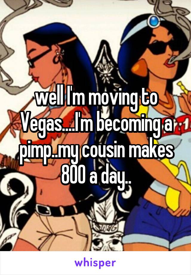 well I'm moving to Vegas....I'm becoming a pimp..my cousin makes 800 a day..