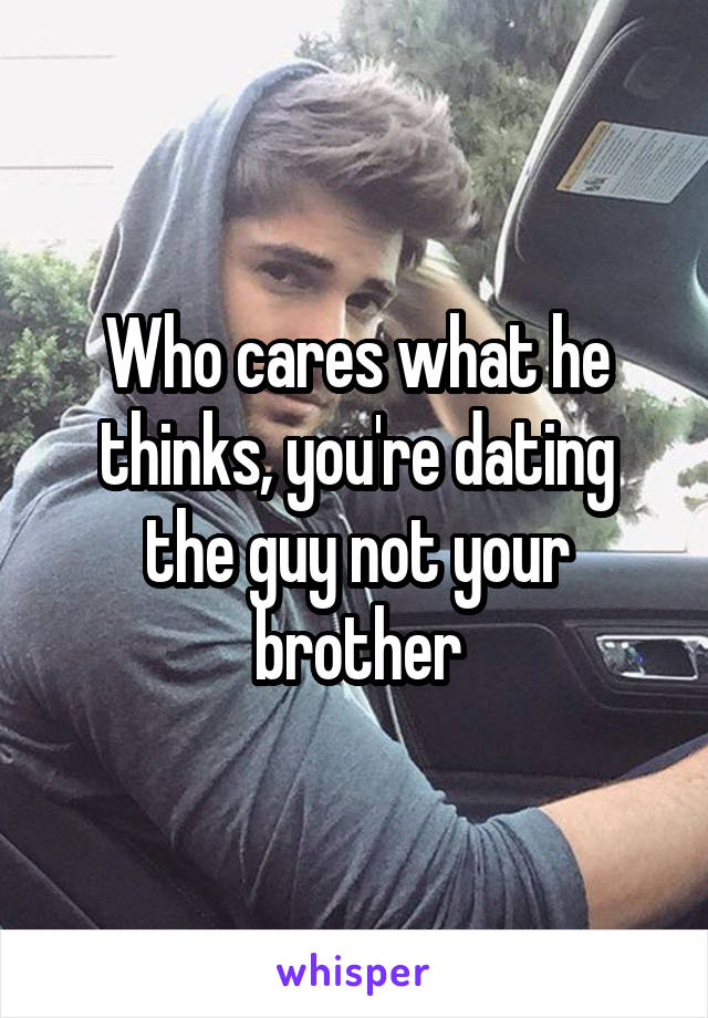 Who cares what he thinks, you're dating the guy not your brother