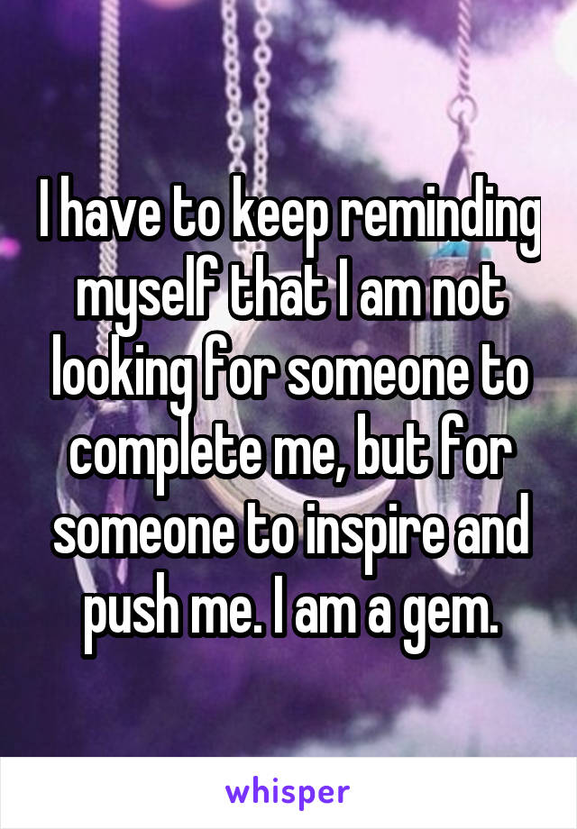 I have to keep reminding myself that I am not looking for someone to complete me, but for someone to inspire and push me. I am a gem.
