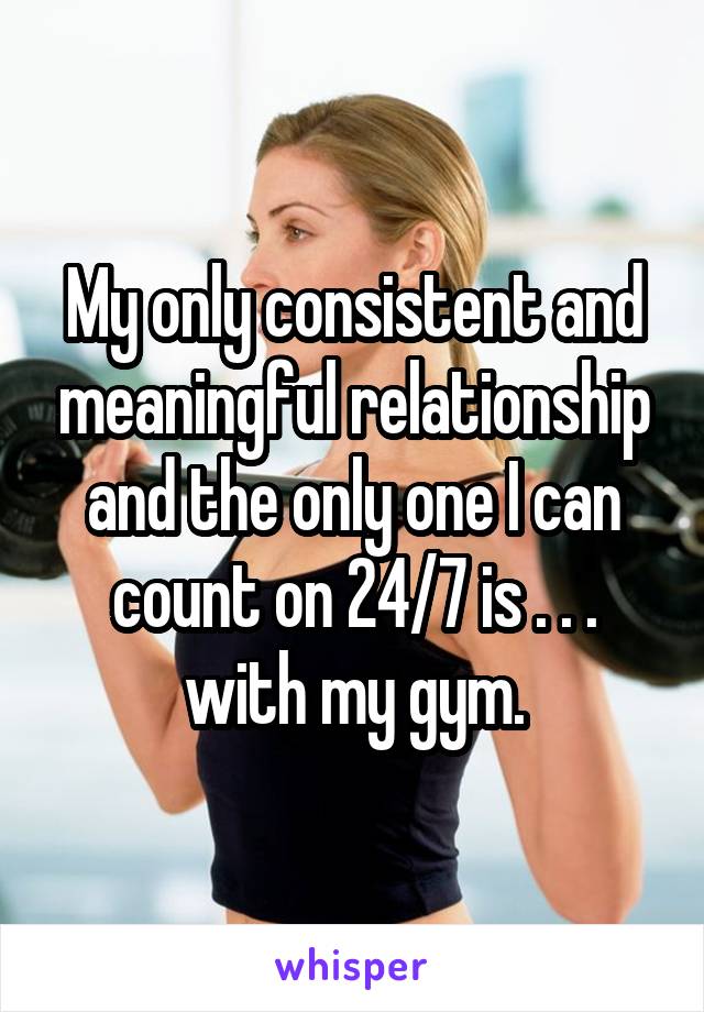 My only consistent and meaningful relationship and the only one I can count on 24/7 is . . . with my gym.