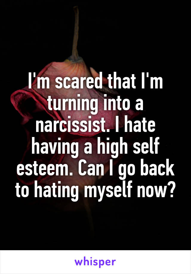 I'm scared that I'm turning into a narcissist. I hate having a high self esteem. Can I go back to hating myself now?