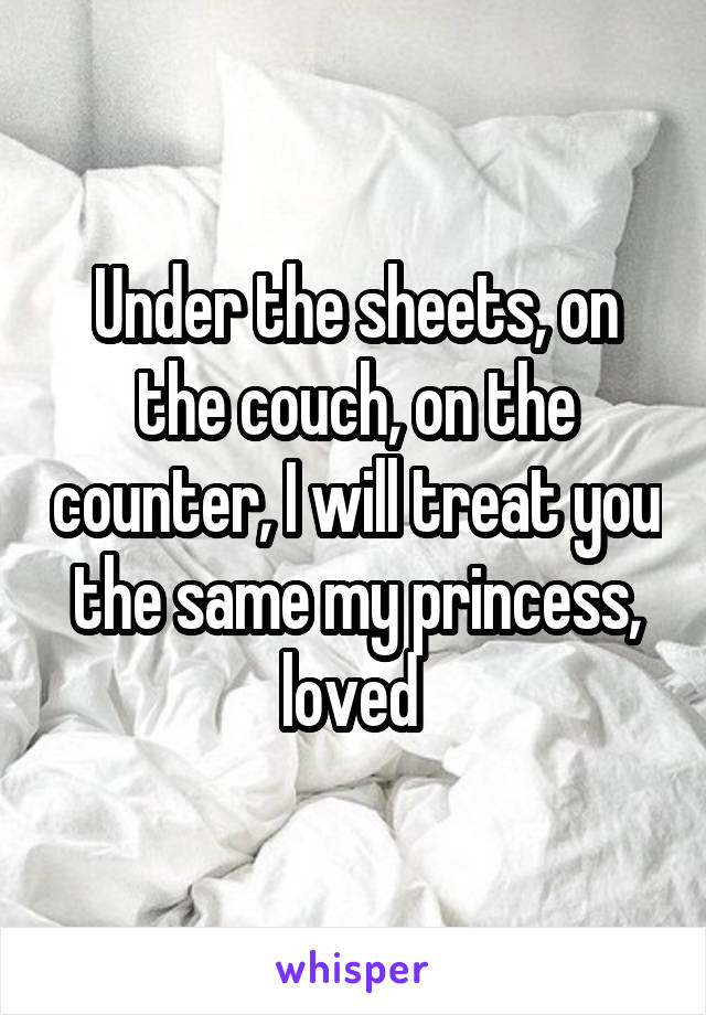 Under the sheets, on the couch, on the counter, I will treat you the same my princess, loved 