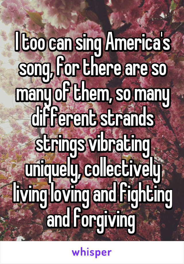 I too can sing America's song, for there are so many of them, so many different strands strings vibrating uniquely, collectively living loving and fighting and forgiving 