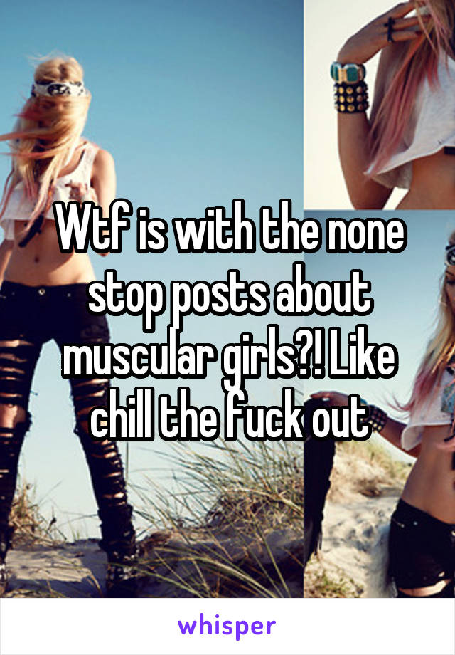 Wtf is with the none stop posts about muscular girls?! Like chill the fuck out